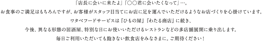  「店長に会いに来たよ」「○○君に会いたくなって」…。お食事のご満足はもちろんですが、お客様がスタッフ目当てにお店に足を運んでいただけるようなお店づくりを心掛けています。ワタベフードサービスは『ひもの屋』に続き、今後、異なる形態の居酒屋、特別な日にお使いいただけるレストランなどの多店舗展開に乗り出します。毎日ご利用いただいても飽きない飲食店をみなさまに。ご期待ください！